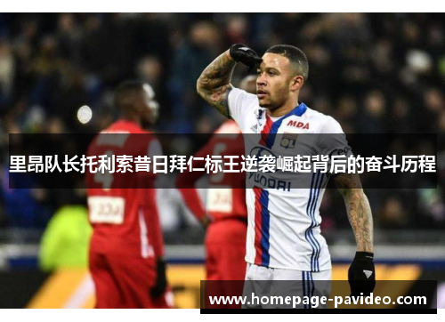 里昂队长托利索昔日拜仁标王逆袭崛起背后的奋斗历程 里昂队长托利索昔日拜仁标王逆袭崛起背后的奋斗历程