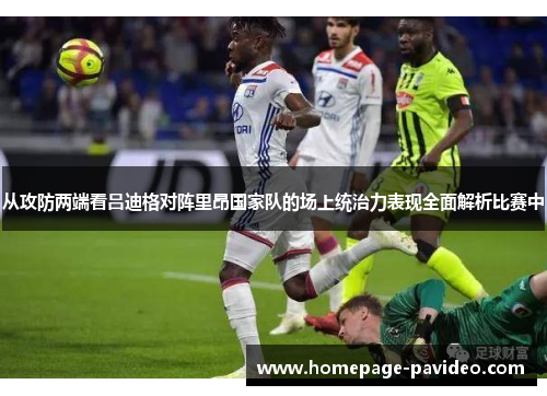 从攻防两端看吕迪格对阵里昂国家队的场上统治力表现全面解析比赛中