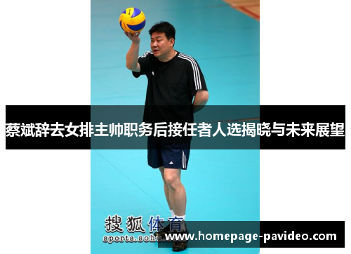 蔡斌辞去女排主帅职务后接任者人选揭晓与未来展望