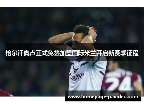 恰尔汗奥卢正式免签加盟国际米兰开启新赛季征程 恰尔汗奥卢正式免签加盟国际米兰开启新赛季征程
